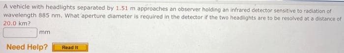 A vehicle with headlights separated by 1.51 m approaches an observer holding an infrared detector sensitive to radiation of
wavelength 885 nm. What 'aperture diameter is required in the detector if the two headlights are to be resolved at a distance of
20.0 km?
mm
Need Help?
Read It
