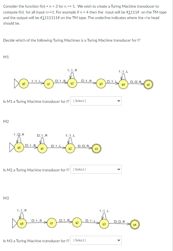 Consider the function f(n) = n + 3 for n >= 1. We wish to create a Turing Machine transducer to
compute f(n) for all input n>=1. For example if n = 4 then the input will be #1111# on the TM tape
and the output will be #1111111# on the TM tape. The underline indicates where the r/w head
should be.
Decide which of the following Turing Machines is a Turing Machine transducer for f?
M1
1:1, R
1:1.L
O;1,R
q1
1:1.L
O:1.R
0:1.L
q3
O;0,R
q4
q2
q5
Is M1 a Turing Machine transducer for f? ( Select)
M2
1;0,R
O;1,R
1;1,L
0:1,R
q1
O;1,L
0;0,R
q0
q2
Is M2 a Turing Machine transducer for f? [ Select]
M3
1:1.R
1:1.L
0:1.R
0:1.R
q2
O;1,L.
q3
O;0,R
q1
q4
Is M3 a Turing Machine transducer for f? ( Select)
