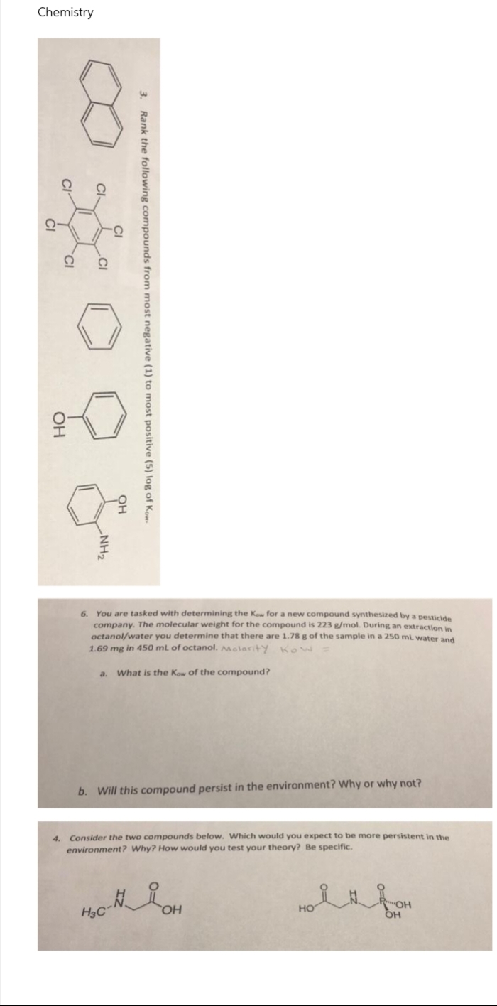 Chemistry
'오
You are tasked with determining the Kow for a new compound synthesized by a pesticide
company. The molecular weight for the compound is 223 g/mol. During an extraction in
octanol/water you determine that there are 1.78 g of the sample in a 250 ml water and
1.69 mg in 450 ml of octanol. Molarity Kow
6.
a.
What is the Kow of the compound?
b. Will this compound persist in the environment? Why or why not?
Consider the two compounds below. Which would you expect to be more persistent in the
environment? Why? How would you test your theory? Be specific.
H3C
но
он
HO,
3. Rank the following compounds from most negative (1) to most positive (5) log of Kow-
CI-
NH2
CI
OH
