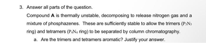 3. Answer all parts of the question.
Compound A is thermally unstable, decomposing to release nitrogen gas and a
mixture of phosphazenes. These are sufficiently stable to allow the trimers (P:Ns
ring) and tetramers (PAN4 ring) to be separated by column chromatography.
a. Are the trimers and tetramers aromatic? Justify your answer.
