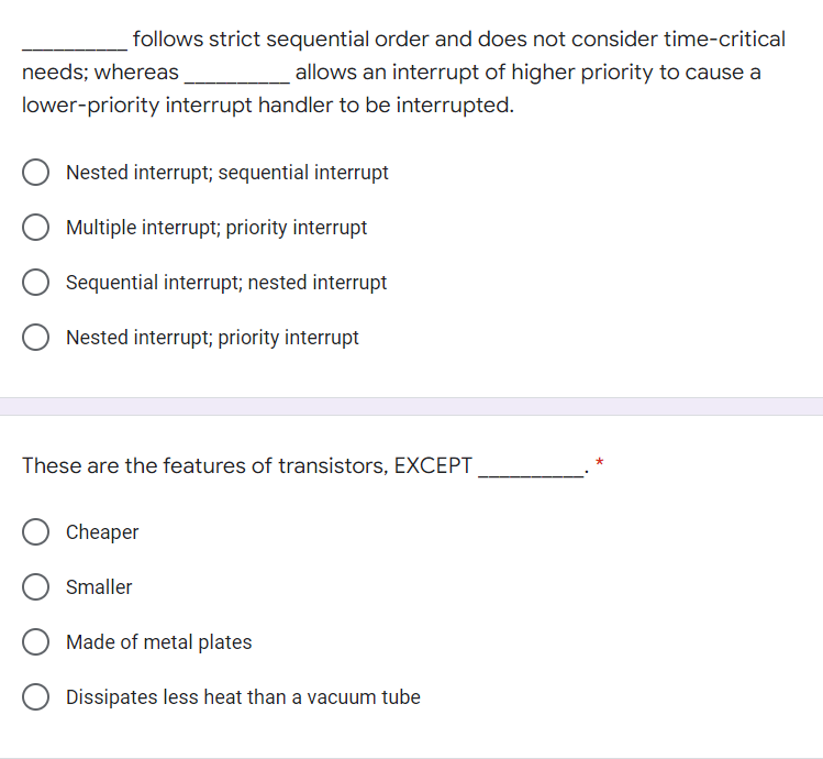 follows strict sequential order and does not consider time-critical
needs; whereas
allows an interrupt of higher priority to cause a
lower-priority interrupt handler to be interrupted.
Nested interrupt; sequential interrupt
Multiple interrupt; priority interrupt
Sequential interrupt; nested interrupt
Nested interrupt; priority interrupt
These are the features of transistors, EXCEPT
Cheaper
Smaller
Made of metal plates
Dissipates less heat than a vacuum tube
