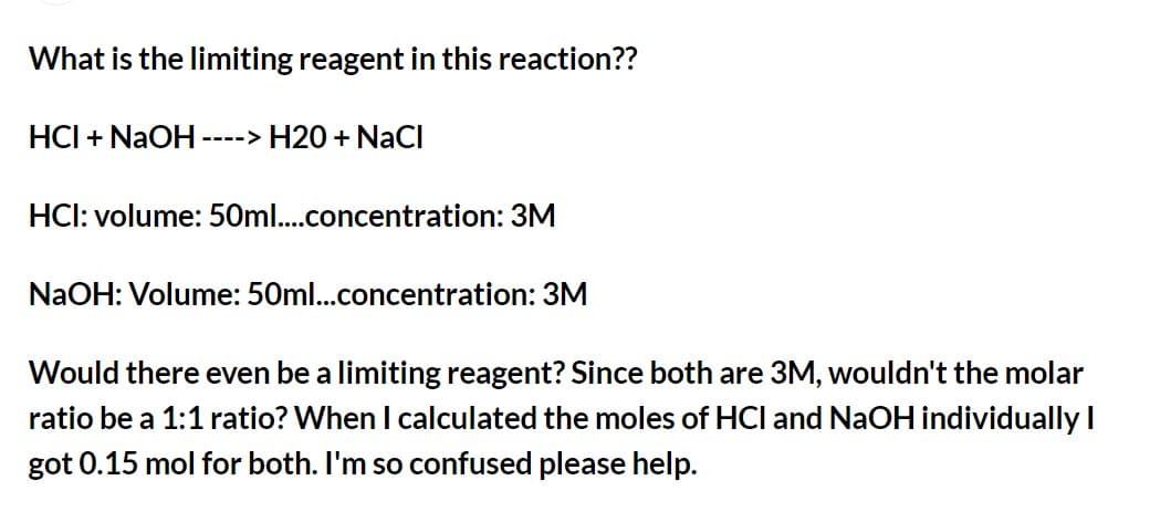 What is the limiting reagent in this reaction??
HCI + NaOH -
---> H20 + NaCI
HCI: volume: 50ml..concentration: 3M
NaOH: Volume: 50ml..concentration: 3M
Would there even be a limiting reagent? Since both are 3M, wouldn't the molar
ratio be a 1:1 ratio? When I calculated the moles of HCl and NaOH individuallyI
got 0.15 mol for both. I'm so confused please help.
