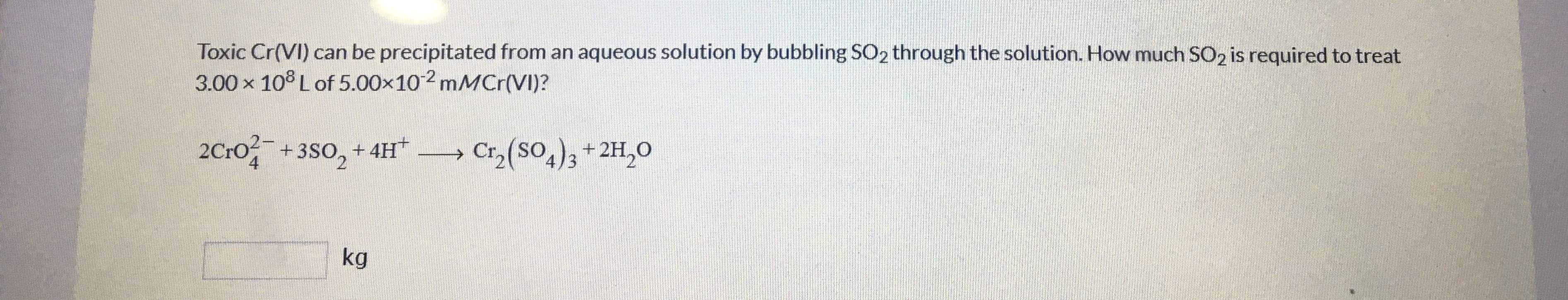 Toxic Cr(VI) can be precipitated from an aqueous solution by bubbling SO2 through the solution. How much SO2 is required to treat
3.00 x 10° Lof 5.00x102 mMCr(VI)?
2Cro + 3S0, + 4H* Cr (SO,),+2H,0
2C:0-
Cr,(SO,)3 + 2H,0
kg
