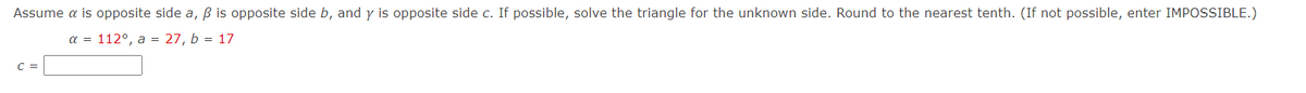 Assume a is opposite side a, B is opposite side b, and y is opposite side c. If possible, solve the triangle for the unknown side. Round to the nearest tenth. (If not possible, enter IMPOSSIBLE.)
a = 112°, a = 27, b = 17
C =
