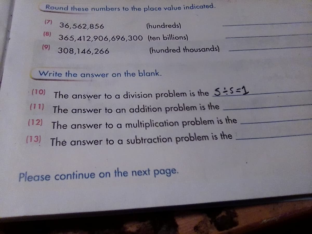 Round these numbers to the place value indicated.
(7)
36,562,856
(hundreds)
(8)
365,412,906,696,300 (ten billions)
(9)
308,146,266
(hundred thousands)
Write the answer on the blank.
Ho The answer to a division problem is the 5S=
The answer to an addition problem is the
14 The answer to a multiplication problem is the
13 The answer to a subtraction problem is the
Please continue on the next page.
