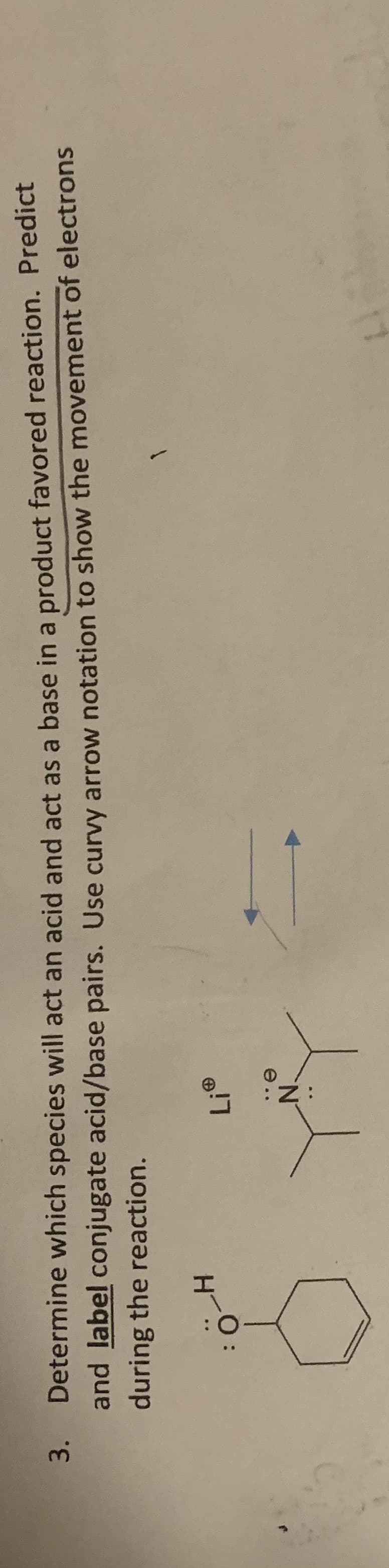 Determine which species will act an acid and act as a base in a product favored reaction. Predict
and label conjugate acid/base pairs. Use curvy arrow notation to show the movement of electrons
during the reaction.
3.
N.
