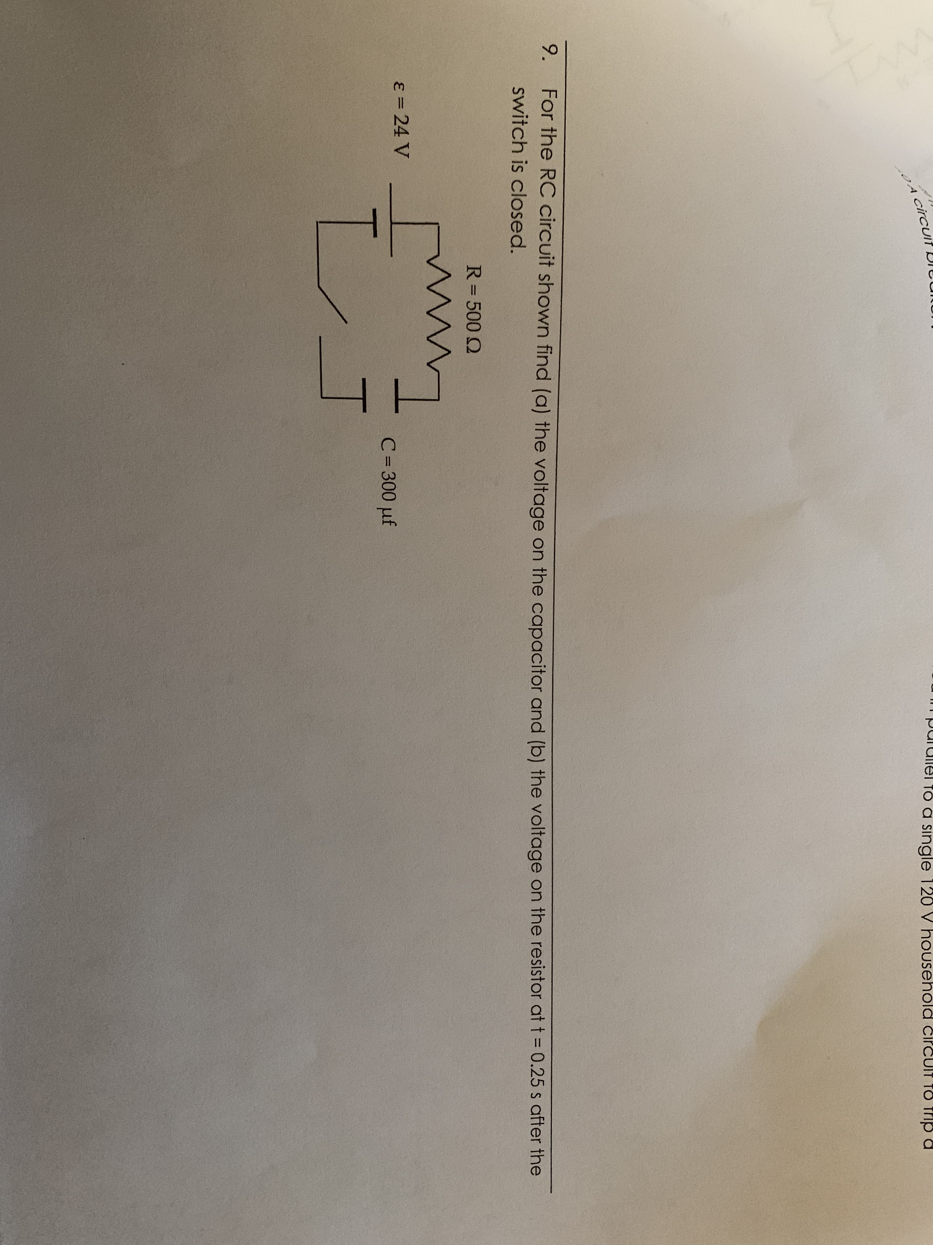 circu
To a single 120 V hou.
sehold čircuIt TO Trip a
9.
For the RC circuit shown find (a) the voltage on the capacitor and (b) the voltage on the resistor at t = 0.25 s after the
switch is closed.
R= 500 Q
%3D
ɛ = 24 V
C= 300 µf
%3D
レコ
