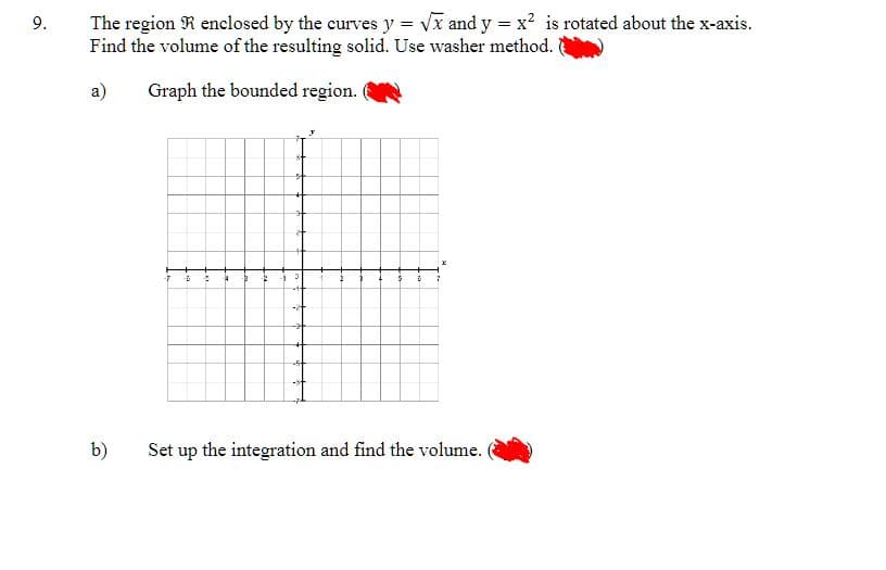 9.
The region R enclosed by the curves y = √x and y = x² is rotated about the x-axis.
Find the volume of the resulting solid. Use washer method.
a)
Graph the bounded region.
b)
-7 -5
4 -B 2
5
Set up the integration and find the volume.