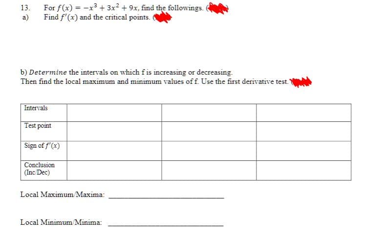 13. For f(x) = x³ + 3x2 + 9x, find the followings.
Find f'(x) and the critical points.
a)
b) Determine the intervals on which f is increasing or decreasing.
Then find the local maximum and minimum values of f. Use the first derivative test.
Intervals
Test point
Sign of f'(x)
Conclusion
(Inc/Dec)
Local Maximum/Maxima:
Local Minimum/Minima: