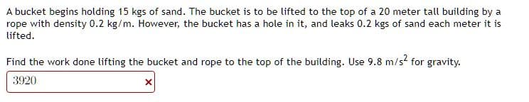 A bucket begins holding 15 kgs of sand. The bucket is to be lifted to the top of a 20 meter tall building by a
rope with density 0.2 kg/m. However, the bucket has a hole in it, and leaks 0.2 kgs of sand each meter it is
lifted.
Find the work done lifting the bucket and rope to the top of the building. Use 9.8 m/s² for gravity.
3920
x