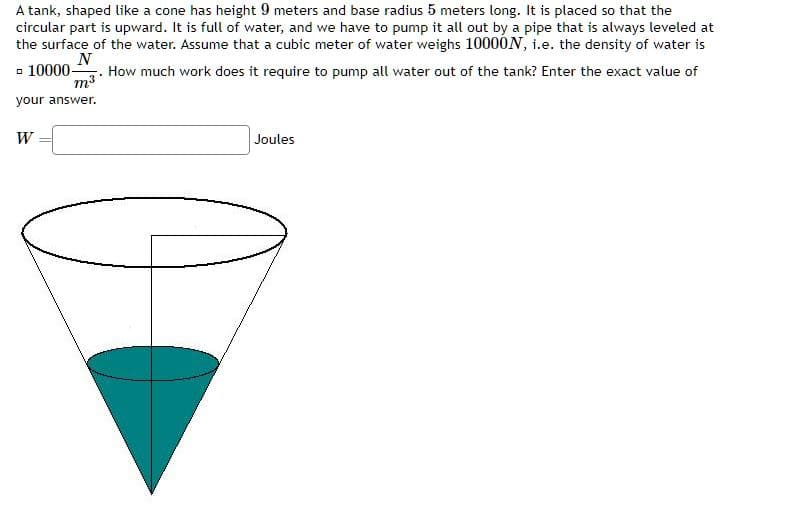 A tank, shaped like a cone has height 9 meters and base radius 5 meters long. It is placed so that the
circular part is upward. It is full of water, and we have to pump it all out by a pipe that is always leveled at
the surface of the water. Assume that a cubic meter of water weighs 10000N, i.e. the density of water is
N
- 10000- How much work does it require to pump all water out of the tank? Enter the exact value of
m³
your answer.
W
Joules