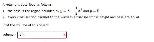 A volume is described as follows:
1. the base is the region bounded by y = 8
2² and y = 0
2. every cross section parallel to the x-axis is a triangle whose height and base are equal.
Find the volume of this object.
volume 256
X
1