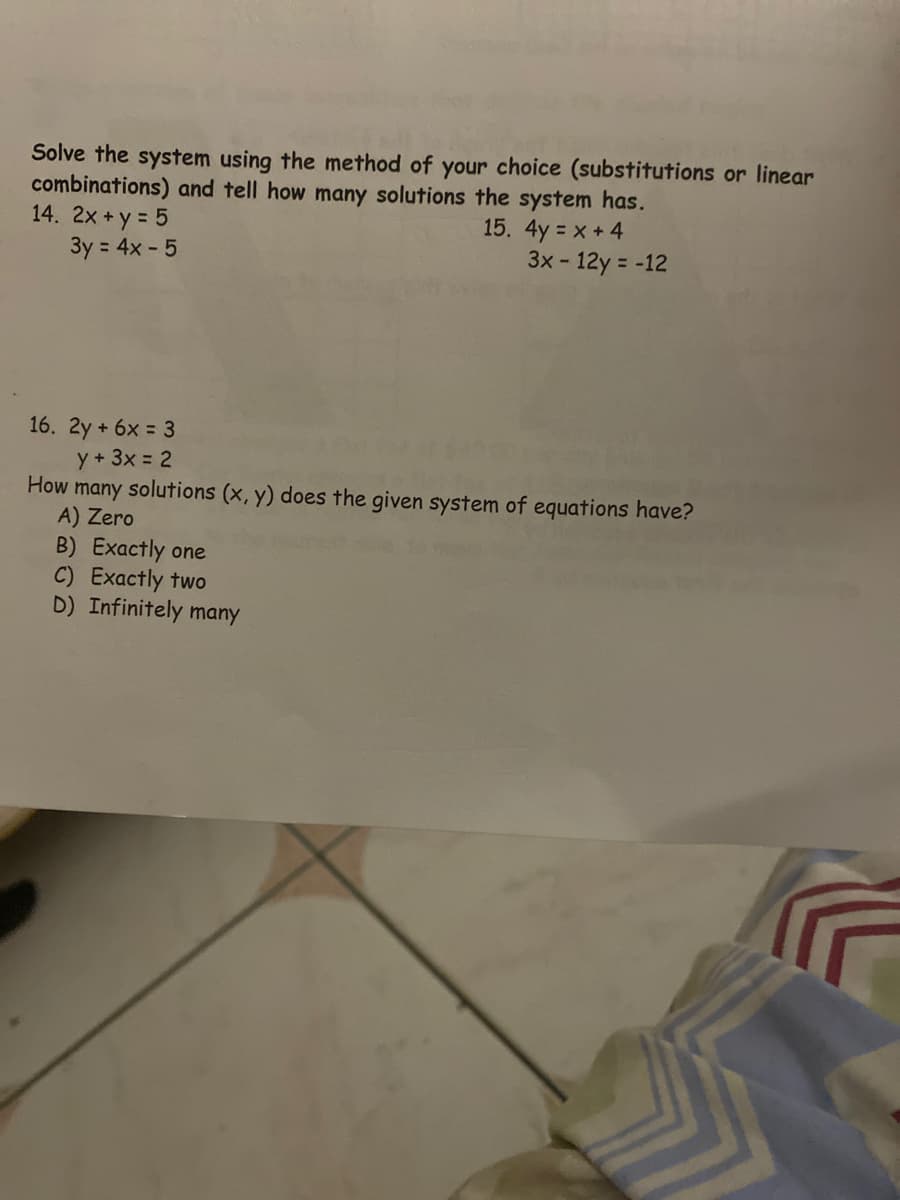 Solve the system using the method of your choice (substitutions or linear
combinations) and tell how many solutions the system has.
14. 2x +y = 5
3y = 4x - 5
15. 4y = x + 4
3x- 12y = -12
16. 2y + 6x = 3
y + 3x = 2
How many solutions (x, y) does the given system of equations have?
A) Zero
B) Exactly one
C) Exactly two
D) Infinitely many
