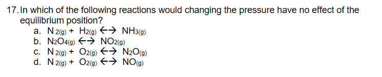 17. In which of the following reactions would changing the pressure have no effect of the
equilibrium position?
a. N 2(9) + H2(g) E→ NH3(g)
b. N2O4(g) E> NO2(g)
c. N 2(9) + O2(g) E→ N2O(g)
d. N2(g) + O2g) E→ NOg)

