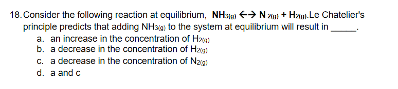 18. Consider the following reaction at equilibrium, NH39) E→ N 2(9) + Hz(g).Le Chatelier's
principle predicts that adding NH3(g) to the system at equilibrium will result in
a. an increase in the concentration of H2(9)
b. a decrease in the concentration of H2g)
c. a decrease in the concentration of N2(g)
d. a and c
