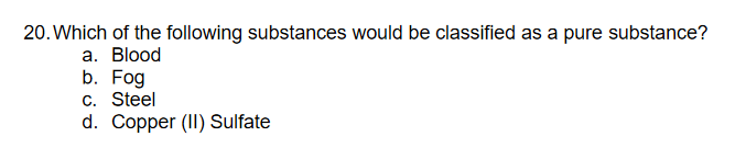20. Which of the following substances would be classified as a pure substance?
а. Blood
b. Fog
c. Steel
d. Copper (II) Sulfate
