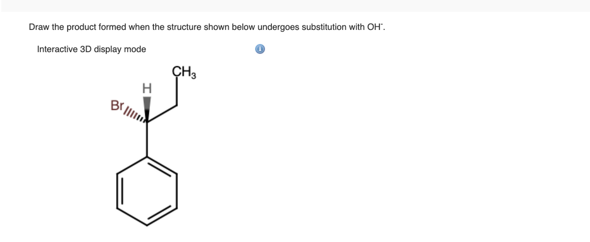 **Title: Substitution Reaction of a Brominated Benzyl Compound with Hydroxide Ion**

**Objective:**

Draw the product formed when the structure shown undergoes substitution with OH⁻.

**Interactive 3D display mode information:**

**Description:**

The given structure is a brominated derivative of a benzyl compound. Specifically, it is a 2-bromo-2-phenylpropane molecule. In this structure, a bromine (Br) atom is bonded to a carbon (sp³ hybridized) which is part of a chain attached to a benzene ring (phenyl group).

**Substitution Reaction:**

In the presence of hydroxide ions (OH⁻), a nucleophilic substitution reaction will take place. The reaction involves the replacement of the bromine atom (Br) with a hydroxyl group (OH). 

**Detailed Structure:**

1. The molecule has a bromine atom (Br) attached to a carbon that is also bonded to a phenyl group (a benzene ring) and a methyl group (CH₃).
2. The carbon with the bromine also has a hydrogen atom attached to it, represented with a wedge to indicate its three-dimensional orientation.

By carrying out the nucleophilic substitution, the bromine atom (Br) is replaced by a hydroxide ion (OH⁻), forming a new compound, 2-phenyl-2-propanol.

**Reaction Mechanism:**
\[ C_6H_5-CH(Br)-CH_3 + OH⁻ \rightarrow C_6H_5-CH(OH)-CH_3 + Br⁻ \]

This is a classical example of a bimolecular nucleophilic substitution reaction (SN2), assuming ideal conditions are met for such a mechanism. The hydroxide ion attacks the carbon from the opposite side of the bromine atom, causing the bromine to leave as a bromide ion (Br⁻) and forming the product with the hydroxyl group (OH) attached.

**Conclusion:**

The resulting product of the reaction is 2-phenyl-2-propanol, indicating successful substitution of the bromine atom with a hydroxyl group through a nucleophilic substitution (SN2) mechanism.