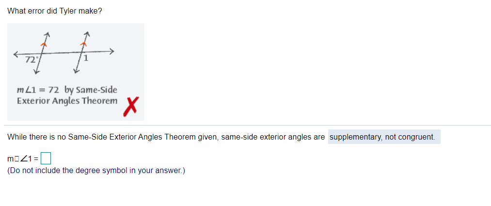 What error did Tyler make?
72°
m L1 = 72 by Same-Side
Exterior Angles Theorem
While there is no Same-Side Exterior Angles Theorem given, same-side exterior angles are supplementary, not congruent.
moZ1=
(Do not include the degree symbol in your answer.)
