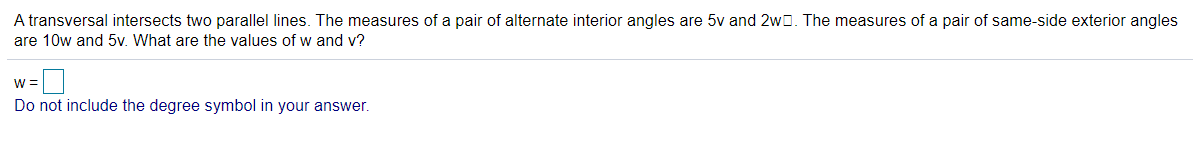 A transversal intersects two parallel lines. The measures of a pair of alternate interior angles are 5v and 2w0. The measures of a pair of same-side exterior angles
are 10w and 5v. What are the values of w and v?
W =
Do not include the degree symbol in your answer.
