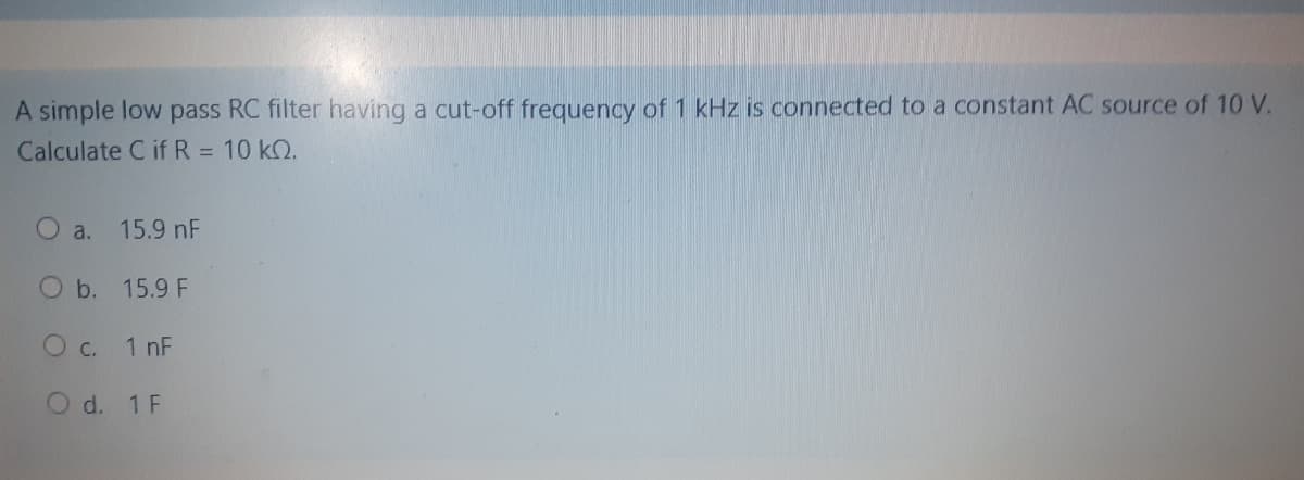 A simple low pass RC filter having a cut-off frequency of 1 kHz is connected to a constant AC source of 10 V.
Calculate C if R = 10 kQ.
O a.
O b. 15.9 F
O c. 1 nF
O d. 1 F
15.9 nF