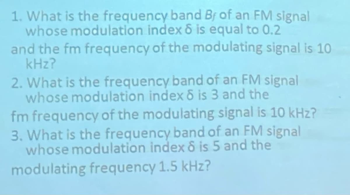 1. What is the frequency band Bf of an FM signal
whose modulation index 6 is equal to 0.2
and the fm frequency of the modulating signal is 10
kHz?
2. What is the frequency band of an FM signal
whose modulation index 8 is 3 and the
fm frequency of the modulating signal is 10 kHz?
3. What is the frequency band of an FM signal
whose modulation index 6 is 5 and the
modulating frequency 1.5 kHz?