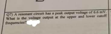 Q7) A resonant circuit has a peak output voltage of 6.6 mV.
What is the voltage output at the upper and lower cutoff
frequencies?