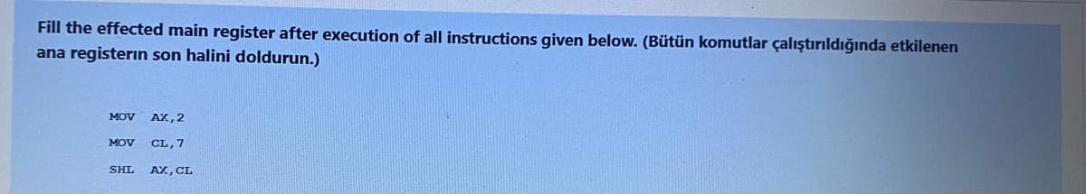 Fill the effected main register after execution of all instructions given below. (Bütün komutlar çalıştırıldığında etkilenen
ana registerin son halini doldurun.)
MOV
AX, 2
MOV CL, 7
SHL AX, CL