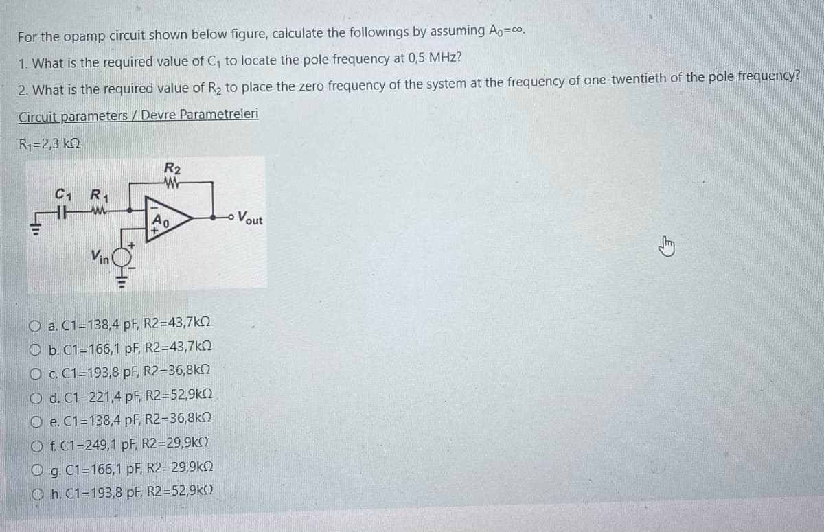 For the opamp circuit shown below figure, calculate the followings by assuming A=∞o.
1. What is the required value of C₁ to locate the pole frequency at 0,5 MHz?
2. What is the required value of R2₂ to place the zero frequency of the system at the frequency of one-twentieth of the pole frequency?
Circuit parameters / Devre Parametreleri
R1=2,3 ΚΩ
400
C1 R1
w
Vin
R2
w
O a. C1=138,4 pF, R2=43,7k
Ob. C1=166,1 pF, R2=43,7k02
O c. C1-193,8 pF, R2=36,8kQ
Od. C1-221,4 pF, R2=52,9k
Oe. C1=138,4 pF, R2=36,8kQ
Of. C1=249,1 pF, R2=29,9k
g. C1=166,1 pF, R2=29,9k
Oh. C1=193,8 pF, R2=52,9k
Vout
E