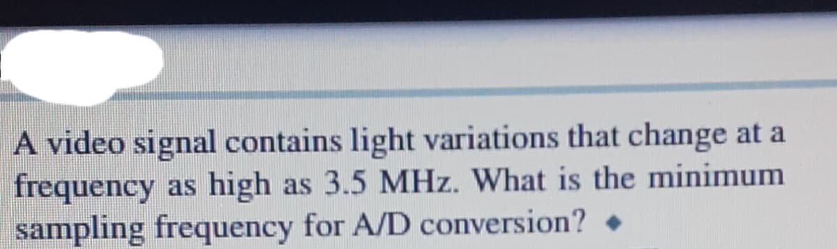 A video signal contains light variations that change at a
frequency as high as 3.5 MHz. What is the minimum
sampling frequency for A/D conversion?