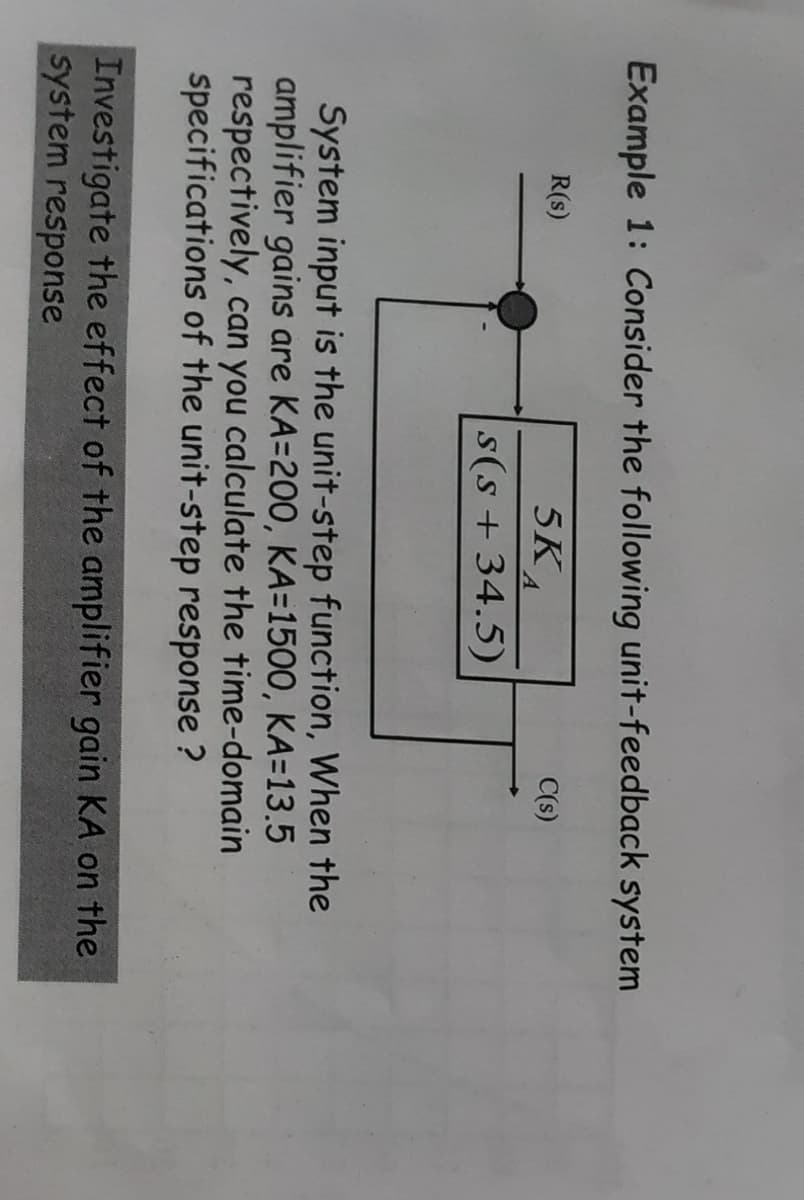 Example 1: Consider the following unit-feedback system
5 KA
s(s+ 34.5)
R(s)
C(s)
System input is the unit-step function, When the
amplifier gains are KA=200, KA=1500, KA=13.5
respectively, can you calculate the time-domain
specifications of the unit-step response ?
Investigate the effect of the amplifier gain KA on the
system response