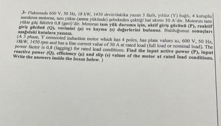 3- Plakasında 600 V, 50 Hz, 18 kW, 1450 devir/dakika yazan 3 fazlı, yıldız (Y) bağlı, 4 kutuplu
asenkron motorun, tam yükte (anma yükünde) şebekeden çektiği hat akımı 30 A'dir. Motorun tam
yükte güç faktörü 0,8 (geri)'dir. Motorun tam yük durumu için, aktif giriş gücünü (P), reaktif
giriş gücünü (Q), verimini (u) ve kayma (s) değerlerini bulunuz. Bulduğunuz sonuçları
aşağıdaki kutulara yazınız.
(A 3 phase, Y connected induction motor which has 4 poles, has plate values a3, 600 V, 50 Hz,
18kW, 1450 rpm and has a line current value of 30 A at rated load (full load or nominal load). The
power factor is 0,8 (lagging) for rated load conditions. Find the input active power (P), input
reactive power (Q), efficiency (u) and slip (s) values of the motor at rated load conditions.
Write the answers inside the boxes below.)
