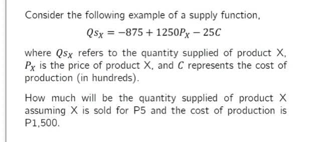 Consider the following example of a supply function,
Qsx = -875 + 1250Px – 25C
where Qsx refers to the quantity supplied of product X,
Px is the price of product X, and C represents the cost of
production (in hundreds).
How much will be the quantity supplied of product X
assuming X is sold for P5 and the cost of production is
P1,500.
