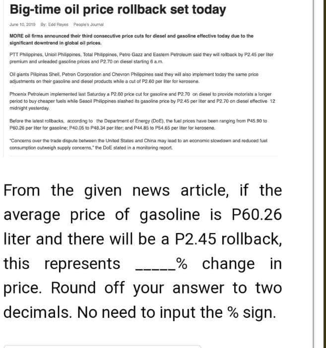 Big-time oil price rollback set today
June 10, 2019 By: Edd Royes People's Joumal
MORE oil firms announced their third consecutive price cuta for diesel and gasoline effective today due to the
significant downtrend in global ol prices.
PTT Philippines, Unioil Philippines, Total Philippines, Potro Gazz and Eastem Petroleum said they will rolback by P2.45 per liter
premium and unleaded gasoline prices and P2.70 on diesel starting 6 a.m.
Oi giants Pilipinas Shell, Petron Corporation and Chevron Philippines said they will also implement today the same price
adjustments on their gasoline and diesel products while a cut of P2.60 per liter for kerosene.
Phoenix Petroleum implemented last Saturday a P2.60 price cut for gasoline and P2.70 on diesel to provide motorists a longer
period to buy cheaper fuels while Seaoil Philippnes slashed its gasoline price by P2.45 per liter and P2.70 on diesel effective 12
midnight yesterday.
Before the latest rolibacks, according to the Department of Energy (DoE). the fuel prices have been ranging from P45.90 to
P60.26 per liter for ganoline: P40.05 to P48.34 per liter, and P44.85 to P54.65 per liter tor kerosene.
"Concerns over the trade dispute between the United States and China may lead to an economic slowdown and reduced fuel
consumption outweigh supply concerns, the DoE stated in a monitoring report.
From the given
news article, if the
average price of gasoline is P60.26
liter and there will be a P2.45 rollback,
this represents
% change
in
price. Round off your answer to two
decimals. No need to input the % sign.
