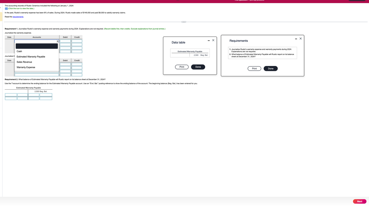 The accounting records of Rustic Ceramics included the following at January 1, 2024:
(Click the icon to view the data.)
In the past, Rustic's warranty expense has been 8% of sales. During 2024, Rustic made sales of $149,000 and paid $8,000 to satisfy warranty claims.
Read the requirements.
Requirement 1. Journalize Rustic's warranty expense and warranty payments during 2024. Explanations are not required. (Record debits first, then credits. Exclude explanations from journal entries.)
Journalize the warranty expense.
Date
Accounts
Debit
Credit
Cash
Journalize th
Estimated Warranty Payable
Date
Debit
Credit
Sales Revenue
Warranty Expense
Data table
Requirements
Estimated Warranty Payable
1. Journalize Rustic's warranty expense and warranty payments during 2024.
Explanations are not required.
2,500 Beg. Bal.
2. What balance of Estimated Warranty Payable will Rustic report on its balance
sheet at December 31, 2024?
Print
Done
Requirement 2. What balance of Estimated Warranty Payable will Rustic report on its balance sheet at December 31, 2024?
Use the T-account to determine the ending balance for the Estimated Warranty Payable account. Use an "End. Bal." posting reference to show the ending balance of the account. The beginning balance (Beg. Bal.) has been entered for you.
Estimated Warranty Payable
2,500 Beg. Bal.
Print
Done
Next