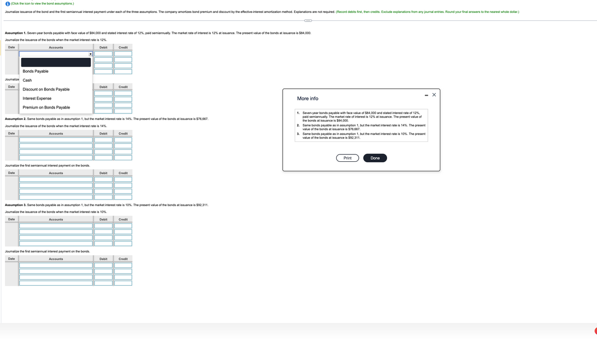 (Click the icon to view the bond assumptions.)
Journalize issuance of the bond and the first semiannual interest payment under each of the three assumptions. The company amortizes bond premium and discount by the effective-interest amortization method. Explanations are not required. (Record debits first, then credits. Exclude explanations from any journal entries. Round your final answers to the nearest whole dollar.)
Assumption 1. Seven-year bonds payable with face value of $84,000 and stated interest rate of 12%, paid semiannually. The market rate of interest is 12% at issuance. The present value of the bonds at issuance is $84,000.
Journalize the issuance of the bonds when the market interest rate is 12%.
Date
Accounts
Debit
Credit
Bonds Payable
Journalize Cash
Debit
Credit
Date
Discount on Bonds Payable
Interest Expense
Premium on Bonds Payable
Assumption 2. Same bonds payable as in assumption 1, but the market interest rate is 14%. The present value of the bonds at issuance is $76,667.
Journalize the issuance of the bonds when the market interest rate is 14%.
Date
Accounts
Debit
Credit
Journalize the first semiannual interest payment on the bonds.
Date
Accounts
Debit
Credit
Assumption 3. Same bonds payable as in assumption 1, but the market interest rate is 10%. The present value of the bonds at issuance is $92,311.
Journalize the issuance of the bonds when the market interest rate is 10%.
Date
Accounts
Journalize the first semiannual interest payment on the bonds.
Date
Accounts
Debit
Credit
Debit
Credit
More info
1. Seven-year bonds payable with face value of $84,000 and stated interest rate of 12%,
paid semiannually. The market rate of interest is 12% at issuance. The present value of
the bonds at issuance is $84,000.
2. Same bonds payable as in assumption 1, but the market interest rate is 14%. The present
value of the bonds at issuance is $76,667.
3. Same bonds payable as in assumption 1, but the market interest rate is 10%. The present
value of the bonds at issuance is $92,311.
Print
Done