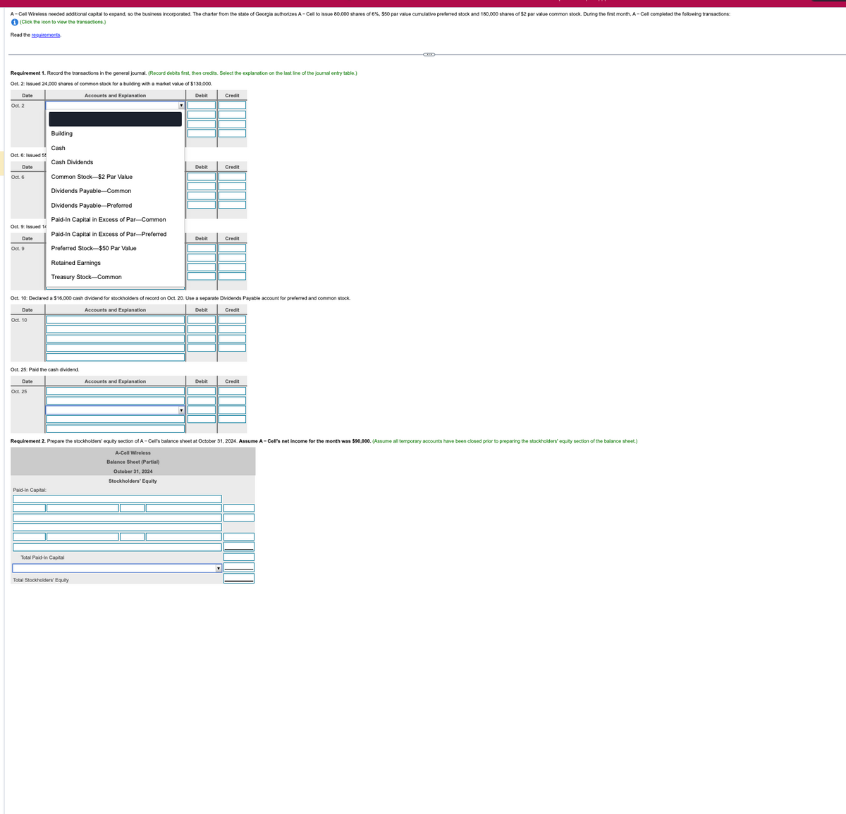 A-Cell Wireless needed additional capital to expand, so the business incorporated. The charter from the state of Georgia authorizes A-Cell to issue 80,000 shares of 6%, $50 par value cumulative preferred stock and 180,000 shares of $2 par value common stock. During the first month, A-Cell completed the following transactions:
i (Click the icon to view the transactions.)
Read the requirements.
Requirement 1. Record the transactions in the general joumal. (Record debits first, then credits. Select the explanation on the last line of the journal entry table.)
Oct. 2: Issued 24,000 shares of common stock for a building with a market value of $130,000.
Date
Oct. 2
Accounts and Explanation
Debit
Credit
Building
Cash
Oct. 6: Issued 55
Cash Dividends
Date
Oct. 6
Debit
Credit
Common Stock-$2 Par Value
Dividends Payable-Common
Dividends Payable-Preferred
Paid-In Capital
Excess of Par-Common
Oct. 9: Issued 14
Date
Debit
Credit
Paid-In Capital in Excess of Par-Preferred
Preferred Stock-$50 Par Value
Retained Earnings
Treasury Stock-Common
Oct. 10: Declared a $16,000 cash dividend for stockholders of record on Oct. 20. Use a separate Dividends Payable account for preferred and common stock.
Date
Oct. 10
Oct. 25: Paid the cash dividend.
Date
Oct. 25
Accounts and Explanation
Debit
Credit
Accounts and Explanation
Debit
Credit
Requirement 2. Prepare the stockholders' equity section of A-Cell's balance sheet at October 31, 2024. Assume A-Cell's net income for the month was $90,000. (Assume all temporary accounts have been closed prior to preparing the stockholders' equity section of the balance sheet.)
A-Cell Wireless
Balance Sheet (Partial)
October 31, 2024
Stockholders' Equity
Paid-In Capital:
Total Paid-In Capital
Total Stockholders' Equity
