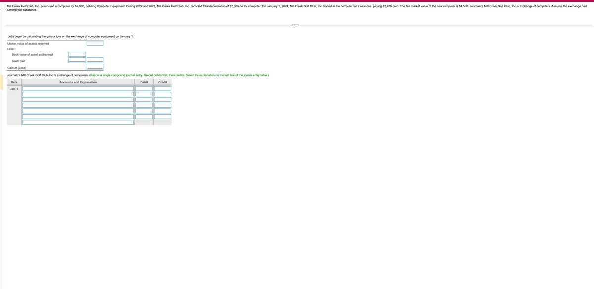 Mill Creek Golf Club, Inc. purchased a computer for $2,900, debiting Computer Equipment. During 2022 and 2023, Mill Creek Golf Club, Inc. recorded total depreciation of $2,300 on the computer. On January 1, 2024, Mill Creek Golf Club, Inc. traded in the computer for a new one, paying $2,700 cash. The fair market value of the new computer is $4,500. Journalize Mill Creek Golf Club, Inc.'s exchange of computers. Assume the exchange had
commercial substance.
Let's begin by calculating the gain or loss on the exchange of computer equipment on January 1.
Market value of assets received
Less:
Book value of asset exchanged
Cash paid
Gain or (Loss)
Journalize Mill Creek Golf Club, Inc.'s exchange of computers. (Record a single compound journal entry. Record debits first, then credits. Select the explanation on the last line of the journal entry table.)
Date
Jan. 1
Accounts and Explanation
Debit
Credit