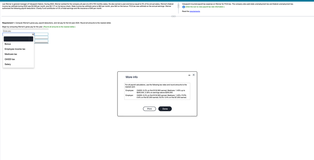 Lee Werner is general manager of Valuepoint Salons. During 2024, Werner worked for the company all year at a $14,700 monthly salary. He also earned a year-end bonus equal to 5% of his annual salary. Werner's federal
income tax withheld during 2024 was $3,528 per month, plus $2,117 on his bonus check. State income tax withheld came to $60 per month, plus $40 on the bonus. FICA tax was withheld on the annual earnings. Werner
authorized the following payroll deductions: Charity Fund contribution of 3% of total earnings and life insurance of $45 per month.
Requirement 1. Compute Werner's gross pay, payroll deductions, and net pay for the full year 2024. Round all amounts to the nearest dollar.
Begin by computing Werner's gross pay for the year. (Round all amounts to the nearest dollar.)
Gross pay:
Bonus
Employee income tax
Medicare tax
OASDI tax
Salary
More info
(...
For all payroll calculations, use the following tax rates and round amounts to the
nearest cent:
Employee:
Employer:
OASDI: 6.2% on first $132,900 earned; Medicare: 1.45% up to
$200,000, 2.35% on earnings above $200,000.
OASDI: 6.2% on first $132,900 earned; Medicare: 1.45%; FUTA:
0.6% on first $7,000 earned; SUTA: 5.4% on first $7,000 earned.
Print
Done
---
Valuepoint incurred payroll tax expense on Werner for FICA tax. The company also paid state unemployment tax and federal unemployment tax.
(Click the icon to view payroll tax rate information.)
Read the requirements.