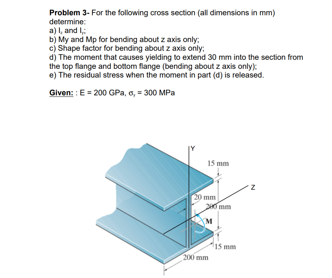 Problem 3- For the following cross section (all dimensions in mm)
determine:
a) l, and I,;
b) My and Mp for bending about z axis only;
c) Shape factor for bending about z axis only;
d) The moment that causes yielding to extend 30 mm into the section from
the top flange and bottom flange (bending about z axis only);
e) The residual stress when the moment in part (d) is released.
Given: : E = 200 GPa, o, = 300 MPa
15 mm
20 mm
200 mm
|15 mm
200 mm
