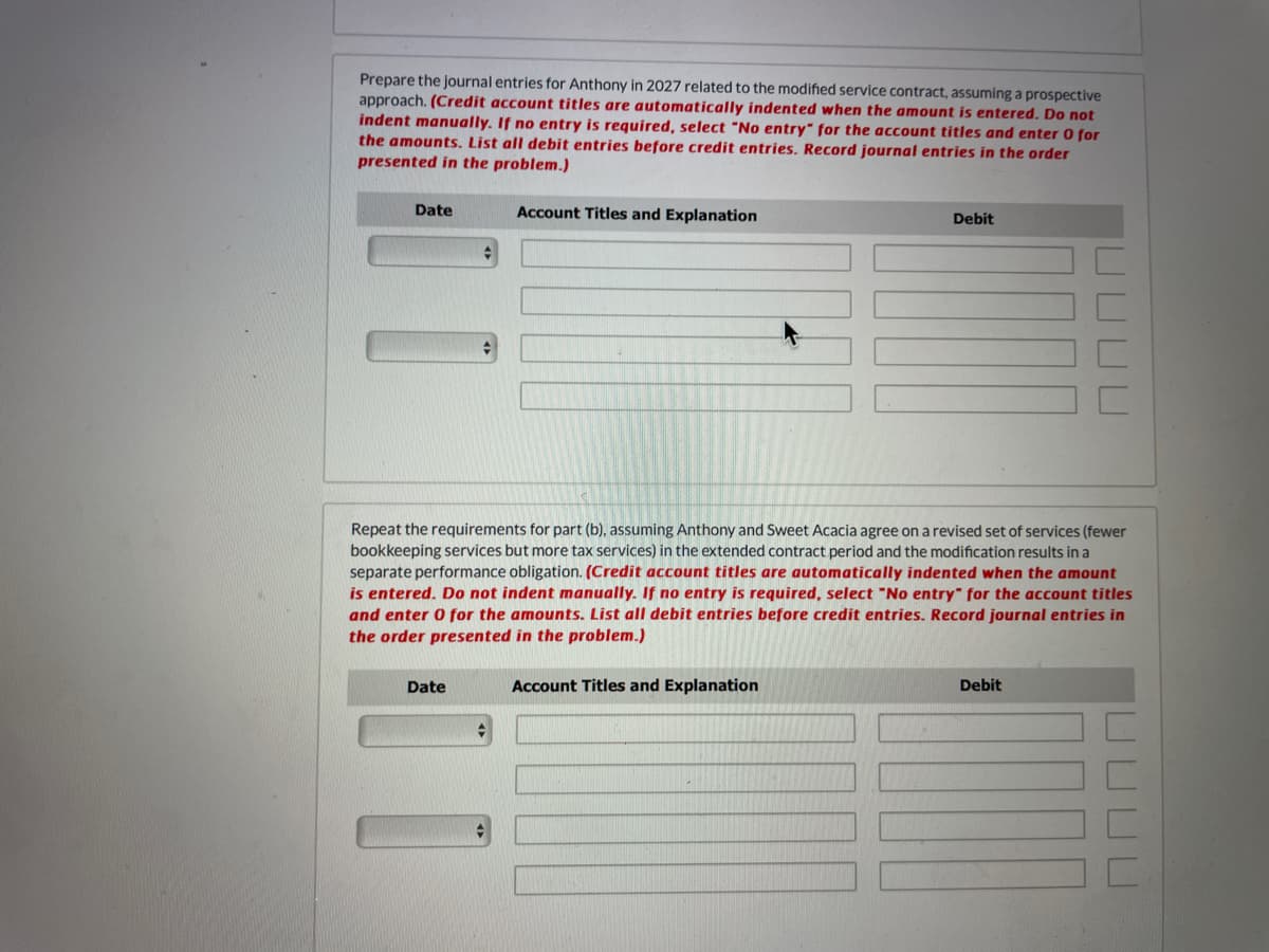 Prepare the journal entries for Anthony in 2027 related to the modified service contract, assuming a prospective
approach. (Credit account titles are automatically indented when the amount is entered. Do not
indent manually. If no entry is required, select "No entry" for the account titles and enter O for
the amounts. List all debit entries before credit entries. Record journal entries in the order
presented in the problem.)
Date
Account Titles and Explanation
Debit
Repeat the requirements for part (b), assuming Anthony and Sweet Acacia agree on a revised set of services (fewer
bookkeeping services but more tax services) in the extended contract period and the modification results in a
separate performance obligation. (Credit account titles are automatically indented when the amount
is entered. Do not indent manually. If no entry is required, select "No entry" for the account titles
and enter 0 for the amounts. List all debit entries before credit entries. Record journal entries in
the order presented in the problem.)
Date
Account Titles and Explanation
Debit