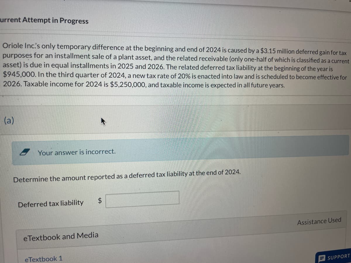 urrent Attempt in Progress
Oriole Inc's only temporary difference at the beginning and end of 2024 is caused by a $3.15 million deferred gain for tax
purposes for an installment sale of a plant asset, and the related receivable (only one-half of which is classified as a current
asset) is due in equal installments in 2025 and 2026. The related deferred tax liability at the beginning of the year is
$945,000. In the third quarter of 2024, a new tax rate of 20% is enacted into law and is scheduled to become effective for
2026. Taxable income for 2024 is $5,250,000, and taxable income is expected in all future years.
(a)
Your answer is incorrect.
Determine the amount reported as a deferred tax liability at the end of 2024.
Deferred tax liability
$
eTextbook and Media
eTextbook 1
Assistance Used
SUPPORT