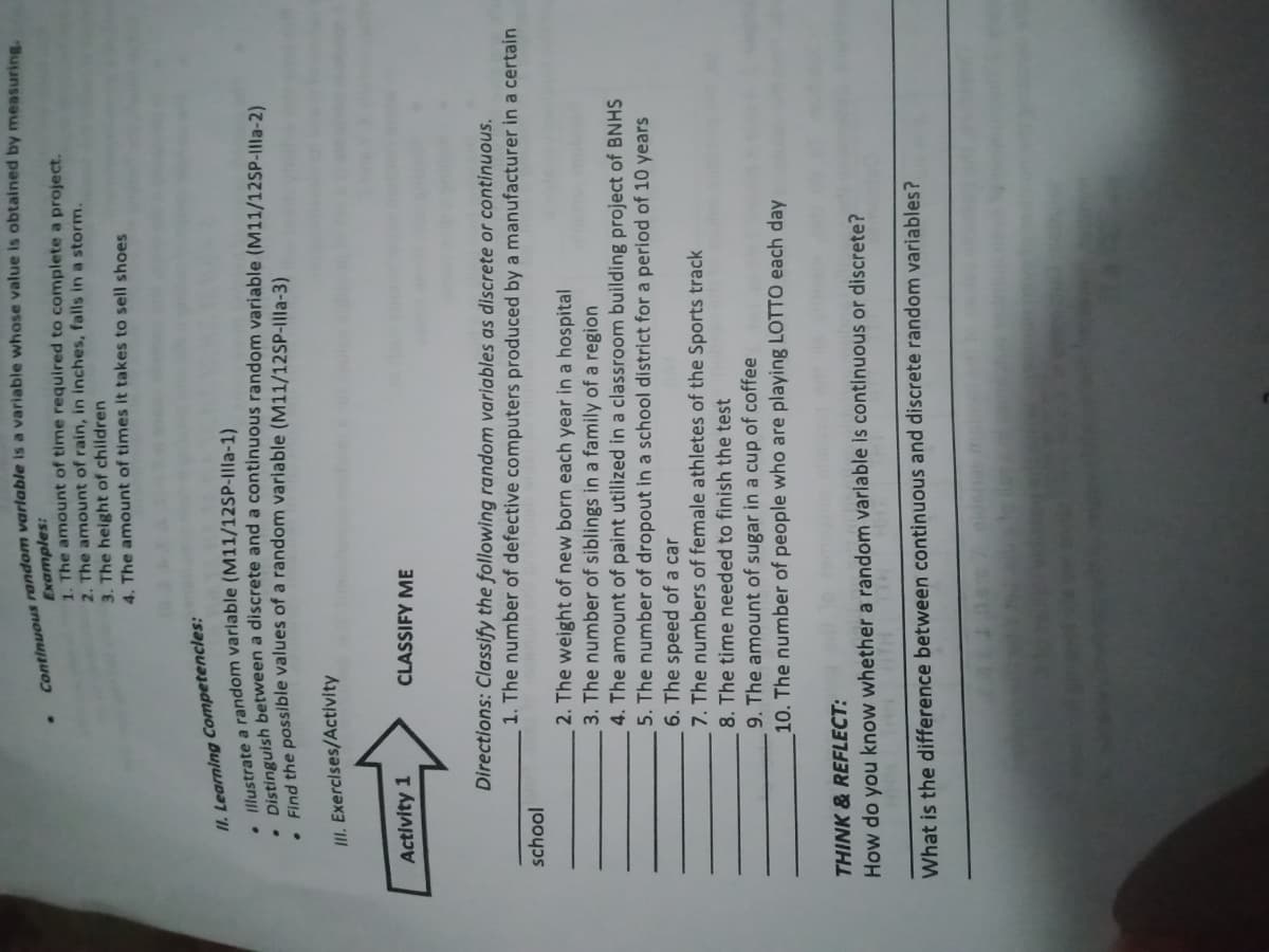 Continuous random is a is by measuring.
Examples:
1. The amount of time required to complete a project.
2. The amount of rain, in inches, falls in a storm.
3. The height of children
4. The amount of times it takes to sell shoes
II. Learning Competencles:
a random varlable (M11/12SP-IIla-1)
Illustrate h between a discrete and a continuous random variable (M11/12SP-Illa-2)
Find the possible values of a random variable (M11/12SP-Illa-3)
II. Exercises/Activity
Activity 1
CLASSIFY ME
Directions: Classify the following random variables as discrete or continuous.
1. The number of defective computers produced by a manufacturer in a certain
school
2. The weight of new born each year in a hospital
3. The number of siblings in a family of a region
4. The amount of paint utilized in a classroom building project of BNHS
5. The number of dropout in a school district for a period of 10 years
6. The speed of a car
7. The numbers of female athletes of the Sports track
8. The time needed to finish the test
9. The amount of sugar in a cup of coffee
10. The number of people who are playing LOTTO each day
THINK & REFLECT:
How do you know whether a random varlable is continuous or discrete?
What is the difference between continuous and discrete random variables?
