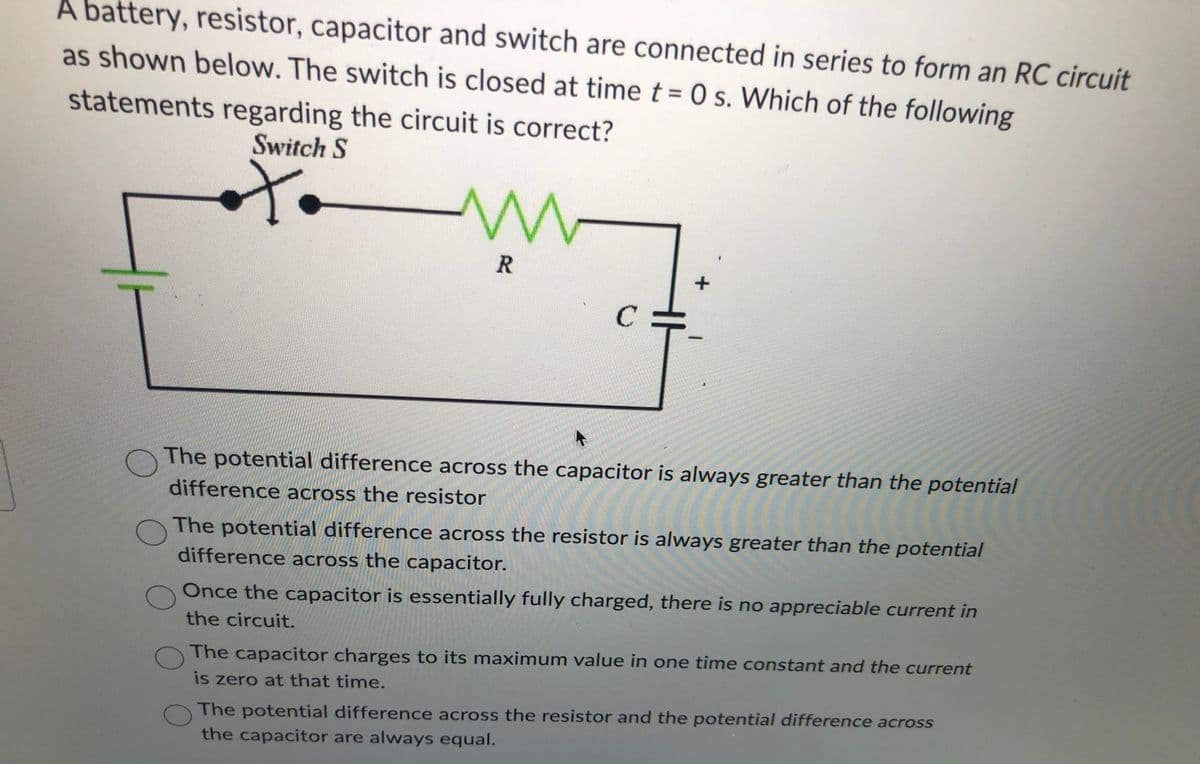 A battery, resistor, capacitor and switch are connected in series to form an RC circuit
as shown below. The switch is closed at time t=0 s. Which of the following
statements
regarding the circuit is correct?
Switch S
t
M
R
C
+
1
O
The potential difference across the capacitor is always greater than the potential
difference across the resistor
O
The potential difference across the resistor is always greater than the potential
difference across the capacitor.
O
Once the capacitor is essentially fully charged, there is no appreciable current in
the circuit.
O
The capacitor charges to its maximum value in one time constant and the current
is zero at that time.
O
The potential difference across the resistor and the potential difference across
the capacitor are always equal.