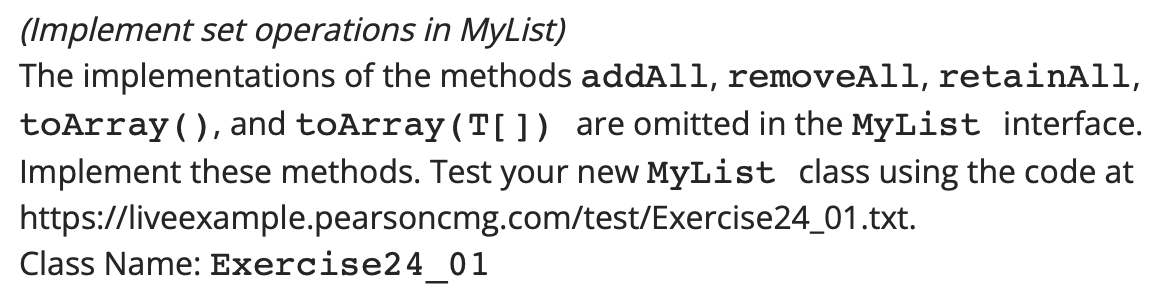 (Implement set operations in MyList)
The implementations of the methods addAll, removeAll, retainAll,
toArray(), and toArray (T[]) are omitted in the MyList interface.
Implement these methods. Test your new MyList class using the code at
https://liveexample.pearsoncmg.com/test/Exercise24_01.txt.
Class Name: Exercise24_01