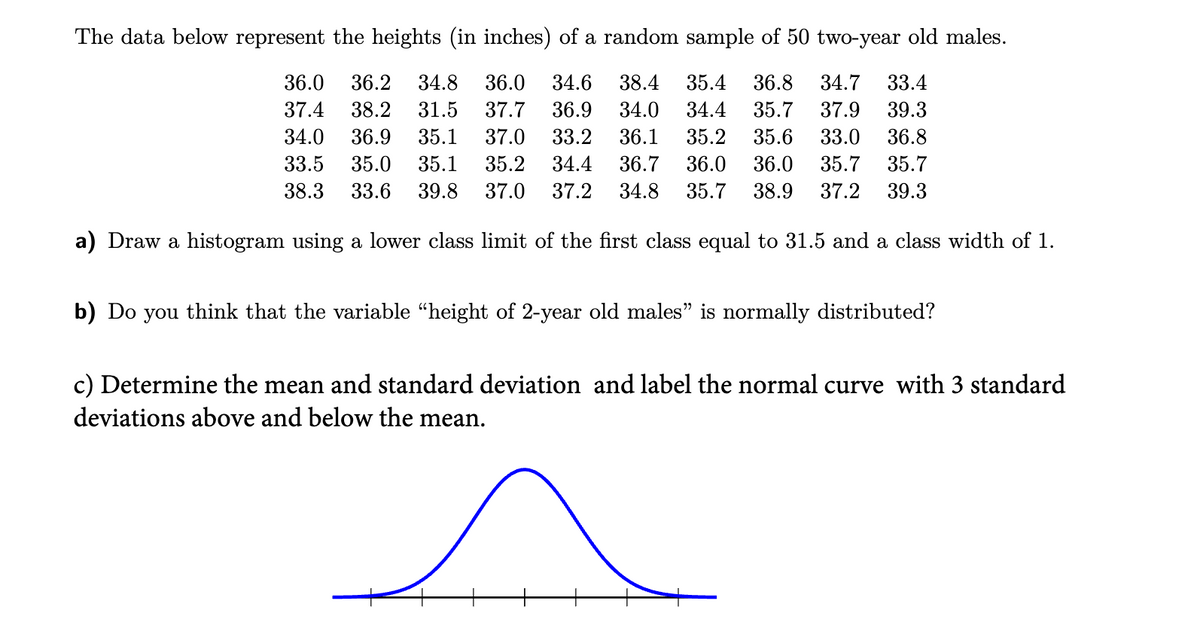 The data below represent the heights (in inches) of a random sample of 50 two-year old males.
36.0 36.2 34.8 36.0 34.6 38.4 35.4 36.8 34.7 33.4
37.4 38.2 31.5 37.7 36.9 34.0 34.4 35.7 37.9 39.3
34.0 36.9 35.1 37.0 33.2 36.1 35.2 35.6 33.0 36.8
33.5 35.0 35.1 35.2 34.4 36.7
38.3 33.6 39.8
36.0 36.0 35.7
35.7
37.0 37.2 34.8 35.7 38.9 37.2 39.3
a) Draw a histogram using a lower class limit of the first class equal to 31.5 and a class width of 1.
b) Do you think that the variable “height of 2-year old males" is normally distributed?
c) Determine the mean and standard deviation and label the normal curve with 3 standard
deviations above and below the mean.