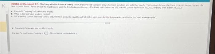 K
(Related to Checkpoint 2.2) (Working with the balance sheet) The Caraway Seed Company grows heirloom tomatoes and sells their seeds. The heirloom tomato plants are preferred by many growers for
their supenor favor At the end of the most recent year the term had cument assets of $40,000, not fixed assets of $249,800, current Sabilities of $30,200, and long term det of $100,000
a Calculate Caraway's stockholders' equity
b. What is the fem's not working capita?
c.it Caraway's current habides consist of $20,800 in accounts payable and 50,400 in short term debt (notes payabile), what is the firs not working capita
a Calculate Caraway's stockholders' equity
Canewry's stockholders' equity is
bound to the nearest dollar)