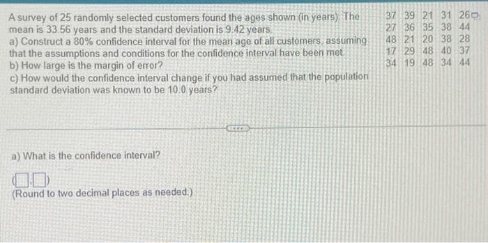 A survey of 25 randomly selected customers found the ages shown (in years). The
mean is 33.56 years and the standard deviation is 9.42 years
a) Construct a 80% confidence interval for the mean age of all customers, assuming
that the assumptions and conditions for the confidence interval have been met
b) How large is the margin of error?
c) How would the confidence interval change if you had assumed that the population
standard deviation was known to be 10.0 years?
a) What is the confidence interval?
(Round to two decimal places as needed.)
37 39 21 31 26
27 36 35 38 44
48 21 20 38 28
17 29 48 40 37
34 19 48 34 44