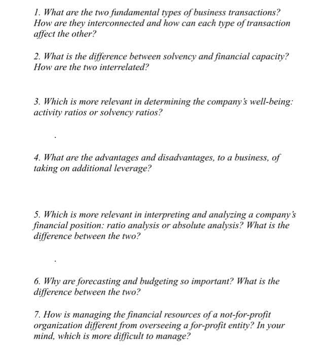 1. What are the two fundamental types of business transactions?
How are they interconnected and how can each type of transaction
affect the other?
2. What is the difference between solvency and financial capacity?
How are the two interrelated?
3. Which is more relevant in determining the company's well-being:
activity ratios or solvency ratios?
4. What are the advantages and disadvantages, to a business, of
taking on additional leverage?
5. Which is more relevant in interpreting and analyzing a company's
financial position: ratio analysis or absolute analysis? What is the
difference between the two?
6. Why are forecasting and budgeting so important? What is the
difference between the two?
7. How is managing the financial resources of a not-for-profit
organization different from overseeing a for-profit entity? In your
mind, which is more difficult to manage?