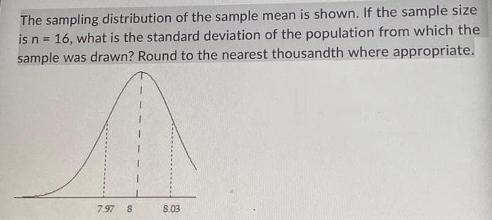 The sampling distribution of the sample mean is shown. If the sample size
is n = 16, what is the standard deviation of the population from which the
sample was drawn? Round to the nearest thousandth where appropriate.
7.97 8
8.03