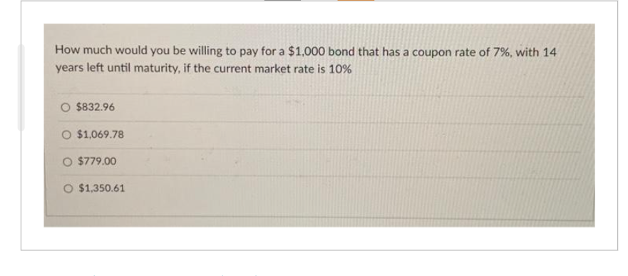 How much would you be willing to pay for a $1,000 bond that has a coupon rate of 7%, with 14
years left until maturity, if the current market rate is 10%
O $832.96
O $1,069.78
O $779.00
O $1,350.61